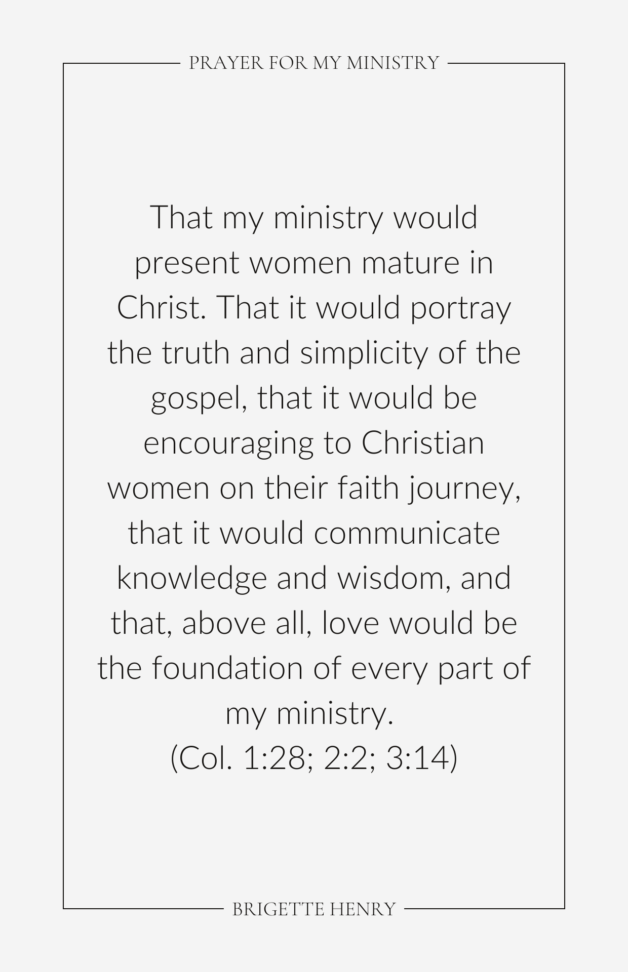 That my ministry would present women mature in Christ. That it would portray the truth and simplicity of the gospel, that it would be encouraging to Christian women on their faith journey, that it would communicate knowledge and wisdom, and that, above all, love would be the foundation of every part of my ministry. (Col. 1:28; 2:2; 3:14)