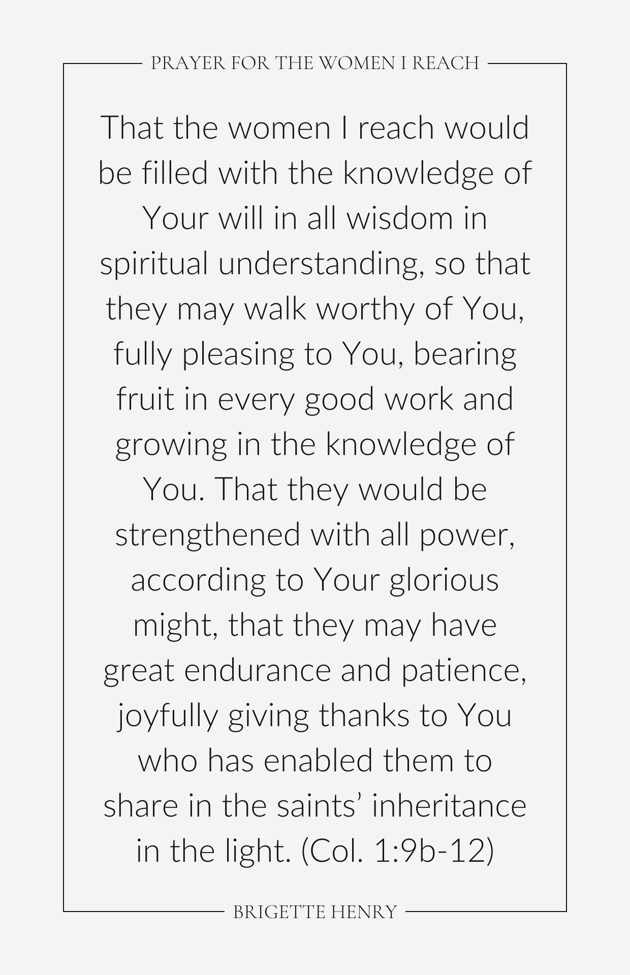 That the women I reach would be filled with the knowledge of Your will in all wisdom in spiritual understanding, so that they may walk worthy of You, fully pleasing to You, bearing fruit in every good work and growing in the knowledge of You. That they would be strengthened with all power, according to Your glorious might, that they may have great endurance and patience, joyfully giving thanks to You who has enabled them to share in the saints’ inheritance in the light. (Col. 1:9b-12)